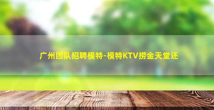 广州团队招聘模特-模特KTV捞金天堂还